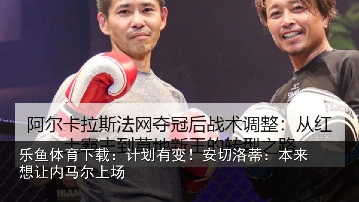 乐鱼体育下载：计划有变！安切洛蒂：本来想让内马尔上场