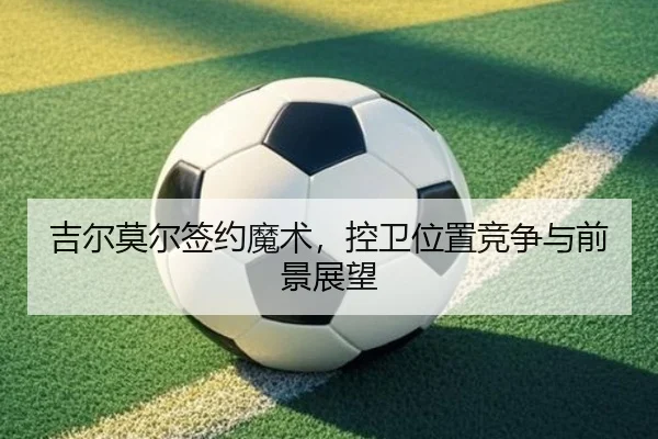 吉尔莫尔签约魔术，控卫位置竞争与前景展望