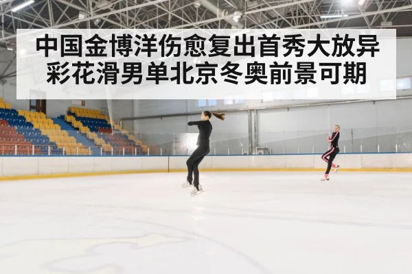中国金博洋伤愈复出首秀大放异彩花滑男单北京冬奥前景可期