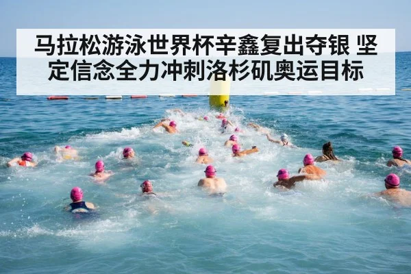 马拉松游泳世界杯辛鑫复出夺银 坚定信念全力冲刺洛杉矶奥运目标